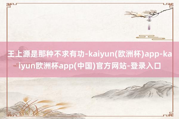 王上源是那种不求有功-kaiyun(欧洲杯)app-kaiyun欧洲杯app(中国)官方网站-登录入口