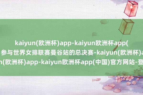 kaiyun(欧洲杯)app-kaiyun欧洲杯app(中国)官方网站-登录入口参与世界女排联赛曼谷站的总决赛-kaiyun(欧洲杯)app-kaiyun欧洲杯app(中国)官方网站-登录入口