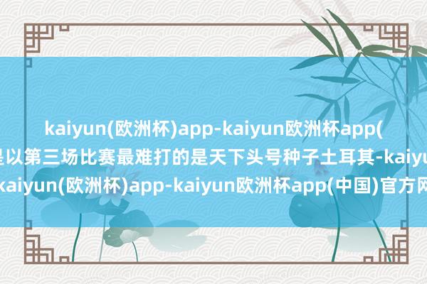 kaiyun(欧洲杯)app-kaiyun欧洲杯app(中国)官方网站-登录入口是以第三场比赛最难打的是天下头号种子土耳其-kaiyun(欧洲杯)app-kaiyun欧洲杯app(中国)官方网站-登录入口