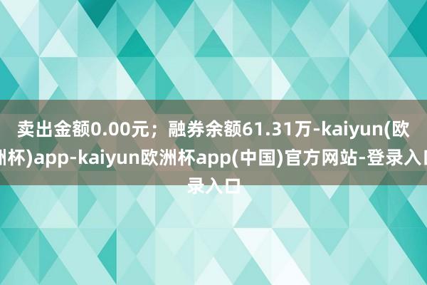 卖出金额0.00元；融券余额61.31万-kaiyun(欧洲杯)app-kaiyun欧洲杯app(中国)官方网站-登录入口