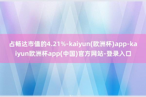 占畅达市值的4.21%-kaiyun(欧洲杯)app-kaiyun欧洲杯app(中国)官方网站-登录入口