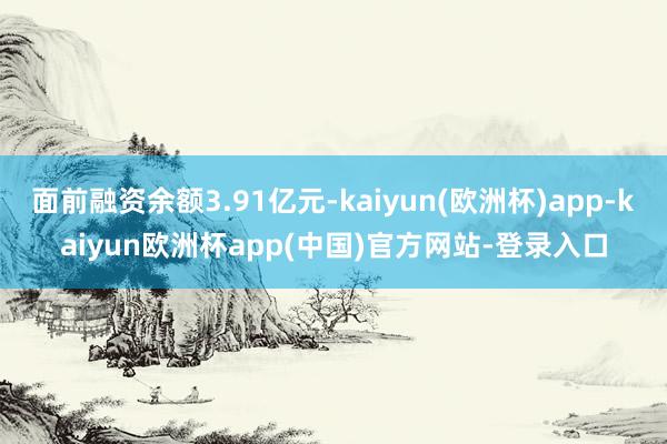 面前融资余额3.91亿元-kaiyun(欧洲杯)app-kaiyun欧洲杯app(中国)官方网站-登录入口