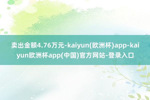 卖出金额4.76万元-kaiyun(欧洲杯)app-kaiyun欧洲杯app(中国)官方网站-登录入口