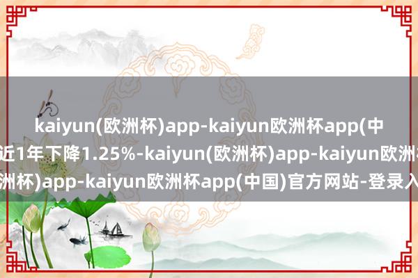 kaiyun(欧洲杯)app-kaiyun欧洲杯app(中国)官方网站-登录入口近1年下降1.25%-kaiyun(欧洲杯)app-kaiyun欧洲杯app(中国)官方网站-登录入口