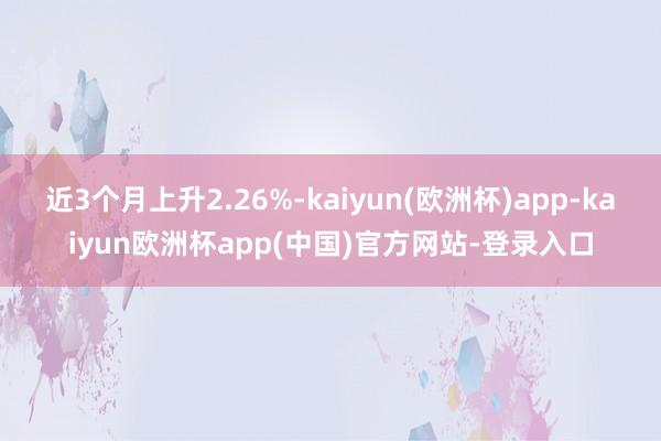 近3个月上升2.26%-kaiyun(欧洲杯)app-kaiyun欧洲杯app(中国)官方网站-登录入口