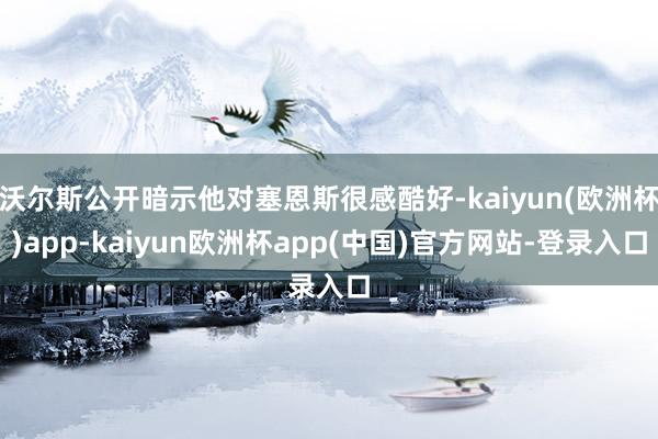 沃尔斯公开暗示他对塞恩斯很感酷好-kaiyun(欧洲杯)app-kaiyun欧洲杯app(中国)官方网站-登录入口