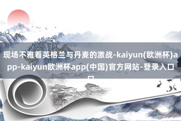 现场不雅看英格兰与丹麦的激战-kaiyun(欧洲杯)app-kaiyun欧洲杯app(中国)官方网站-登录入口