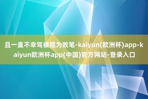 且一直不幸驾被视为败笔-kaiyun(欧洲杯)app-kaiyun欧洲杯app(中国)官方网站-登录入口