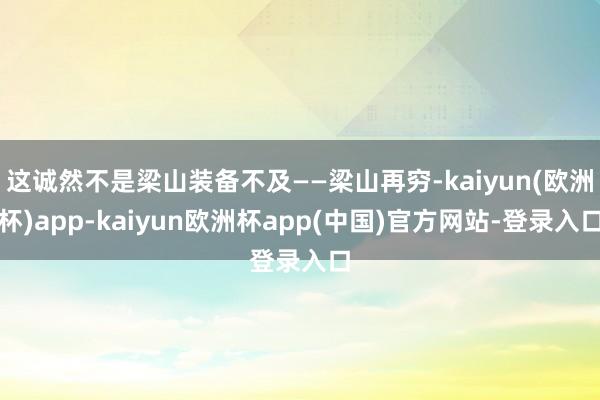 这诚然不是梁山装备不及——梁山再穷-kaiyun(欧洲杯)app-kaiyun欧洲杯app(中国)官方网站-登录入口