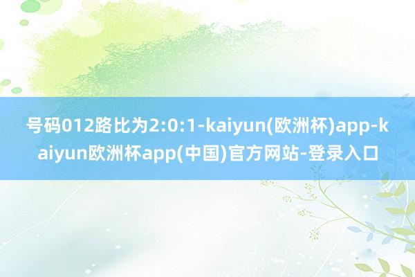 号码012路比为2:0:1-kaiyun(欧洲杯)app-kaiyun欧洲杯app(中国)官方网站-登录入口