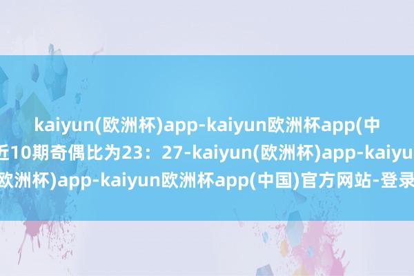 kaiyun(欧洲杯)app-kaiyun欧洲杯app(中国)官方网站-登录入口近10期奇偶比为23：27-kaiyun(欧洲杯)app-kaiyun欧洲杯app(中国)官方网站-登录入口