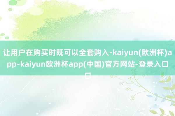 让用户在购买时既可以全套购入-kaiyun(欧洲杯)app-kaiyun欧洲杯app(中国)官方网站-登录入口