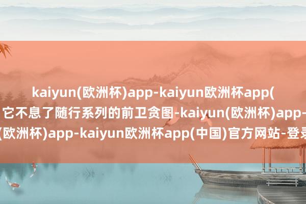 kaiyun(欧洲杯)app-kaiyun欧洲杯app(中国)官方网站-登录入口它不息了随行系列的前卫贪图-kaiyun(欧洲杯)app-kaiyun欧洲杯app(中国)官方网站-登录入口