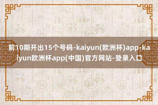 前10期开出15个号码-kaiyun(欧洲杯)app-kaiyun欧洲杯app(中国)官方网站-登录入口