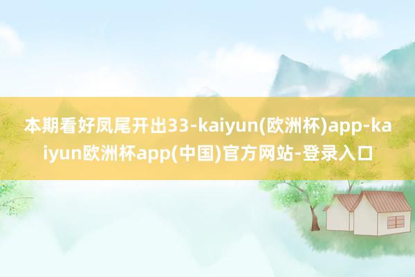 本期看好凤尾开出33-kaiyun(欧洲杯)app-kaiyun欧洲杯app(中国)官方网站-登录入口