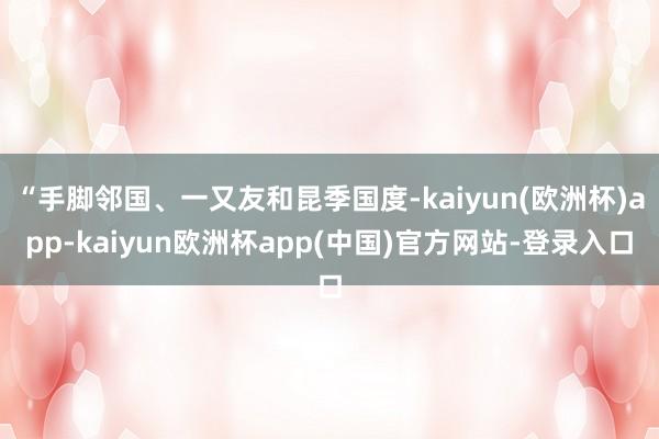 “手脚邻国、一又友和昆季国度-kaiyun(欧洲杯)app-kaiyun欧洲杯app(中国)官方网站-登录入口