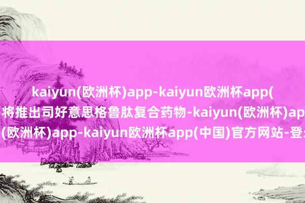 kaiyun(欧洲杯)app-kaiyun欧洲杯app(中国)官方网站-登录入口将推出司好意思格鲁肽复合药物-kaiyun(欧洲杯)app-kaiyun欧洲杯app(中国)官方网站-登录入口