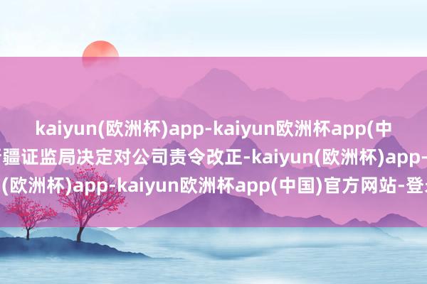 kaiyun(欧洲杯)app-kaiyun欧洲杯app(中国)官方网站-登录入口　　新疆证监局决定对公司责令改正-kaiyun(欧洲杯)app-kaiyun欧洲杯app(中国)官方网站-登录入口