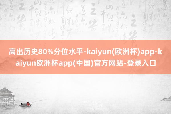 高出历史80%分位水平-kaiyun(欧洲杯)app-kaiyun欧洲杯app(中国)官方网站-登录入口