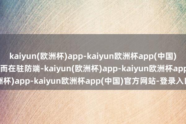 kaiyun(欧洲杯)app-kaiyun欧洲杯app(中国)官方网站-登录入口        而在驻防端-kaiyun(欧洲杯)app-kaiyun欧洲杯app(中国)官方网站-登录入口