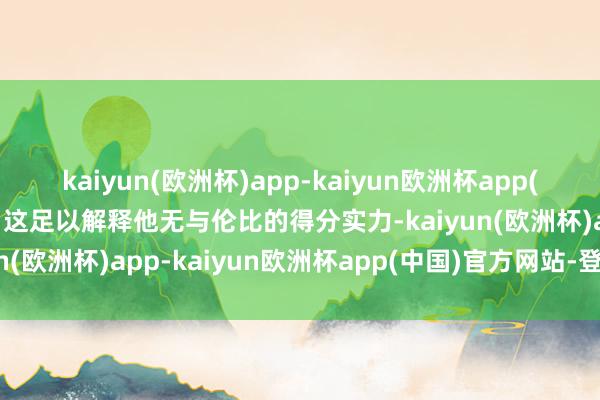 kaiyun(欧洲杯)app-kaiyun欧洲杯app(中国)官方网站-登录入口这足以解释他无与伦比的得分实力-kaiyun(欧洲杯)app-kaiyun欧洲杯app(中国)官方网站-登录入口