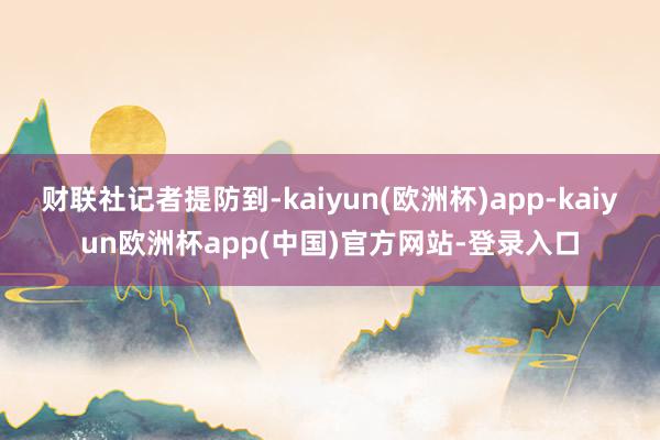 财联社记者提防到-kaiyun(欧洲杯)app-kaiyun欧洲杯app(中国)官方网站-登录入口