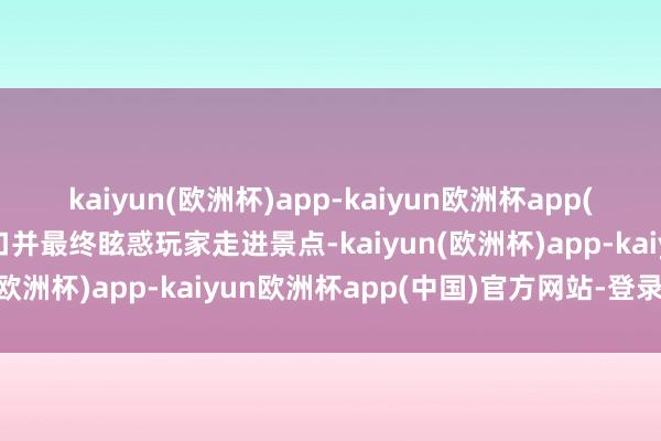 kaiyun(欧洲杯)app-kaiyun欧洲杯app(中国)官方网站-登录入口并最终眩惑玩家走进景点-kaiyun(欧洲杯)app-kaiyun欧洲杯app(中国)官方网站-登录入口