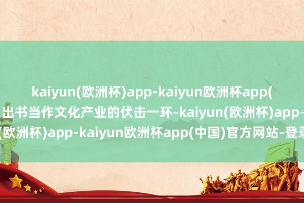 kaiyun(欧洲杯)app-kaiyun欧洲杯app(中国)官方网站-登录入口出书当作文化产业的伏击一环-kaiyun(欧洲杯)app-kaiyun欧洲杯app(中国)官方网站-登录入口