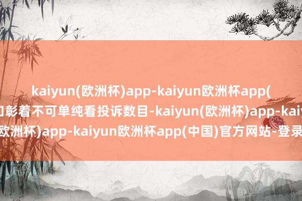 kaiyun(欧洲杯)app-kaiyun欧洲杯app(中国)官方网站-登录入口彰着不可单纯看投诉数目-kaiyun(欧洲杯)app-kaiyun欧洲杯app(中国)官方网站-登录入口