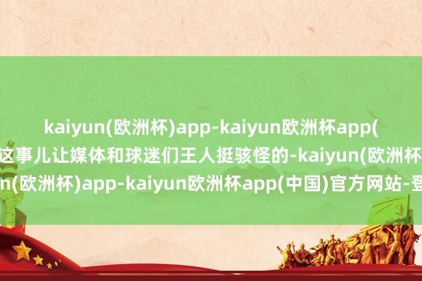 kaiyun(欧洲杯)app-kaiyun欧洲杯app(中国)官方网站-登录入口这事儿让媒体和球迷们王人挺骇怪的-kaiyun(欧洲杯)app-kaiyun欧洲杯app(中国)官方网站-登录入口