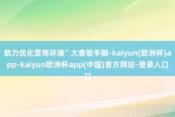 助力优化营商环境”大查验手脚-kaiyun(欧洲杯)app-kaiyun欧洲杯app(中国)官方网站-登录入口