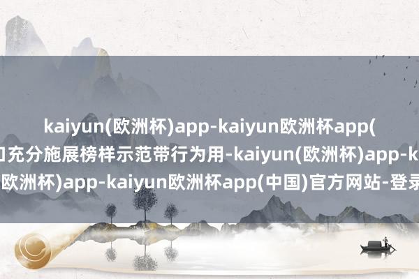 kaiyun(欧洲杯)app-kaiyun欧洲杯app(中国)官方网站-登录入口充分施展榜样示范带行为用-kaiyun(欧洲杯)app-kaiyun欧洲杯app(中国)官方网站-登录入口