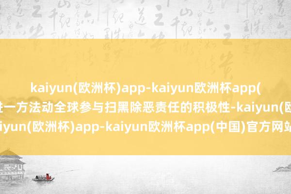 kaiyun(欧洲杯)app-kaiyun欧洲杯app(中国)官方网站-登录入口进一方法动全球参与扫黑除恶责任的积极性-kaiyun(欧洲杯)app-kaiyun欧洲杯app(中国)官方网站-登录入口