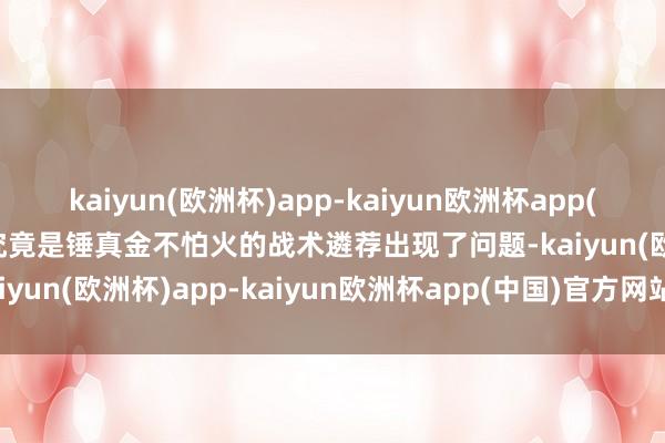 kaiyun(欧洲杯)app-kaiyun欧洲杯app(中国)官方网站-登录入口究竟是锤真金不怕火的战术遴荐出现了问题-kaiyun(欧洲杯)app-kaiyun欧洲杯app(中国)官方网站-登录入口