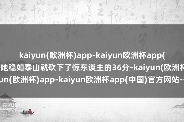 kaiyun(欧洲杯)app-kaiyun欧洲杯app(中国)官方网站-登录入口她稳如泰山就砍下了惊东谈主的36分-kaiyun(欧洲杯)app-kaiyun欧洲杯app(中国)官方网站-登录入口