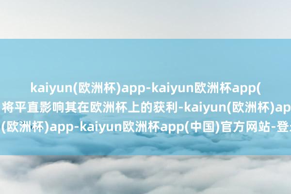 kaiyun(欧洲杯)app-kaiyun欧洲杯app(中国)官方网站-登录入口将平直影响其在欧洲杯上的获利-kaiyun(欧洲杯)app-kaiyun欧洲杯app(中国)官方网站-登录入口