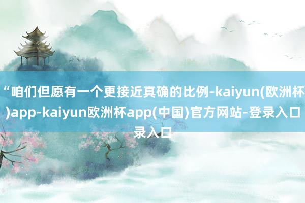 “咱们但愿有一个更接近真确的比例-kaiyun(欧洲杯)app-kaiyun欧洲杯app(中国)官方网站-登录入口