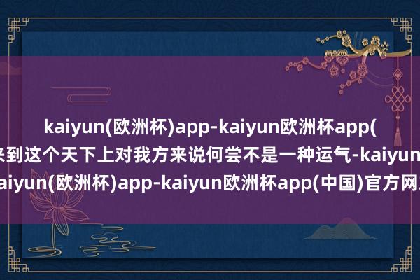 kaiyun(欧洲杯)app-kaiyun欧洲杯app(中国)官方网站-登录入口来到这个天下上对我方来说何尝不是一种运气-kaiyun(欧洲杯)app-kaiyun欧洲杯app(中国)官方网站-登录入口