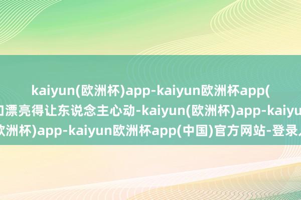 kaiyun(欧洲杯)app-kaiyun欧洲杯app(中国)官方网站-登录入口漂亮得让东说念主心动-kaiyun(欧洲杯)app-kaiyun欧洲杯app(中国)官方网站-登录入口