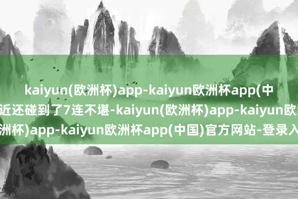 kaiyun(欧洲杯)app-kaiyun欧洲杯app(中国)官方网站-登录入口最近还碰到了7连不堪-kaiyun(欧洲杯)app-kaiyun欧洲杯app(中国)官方网站-登录入口