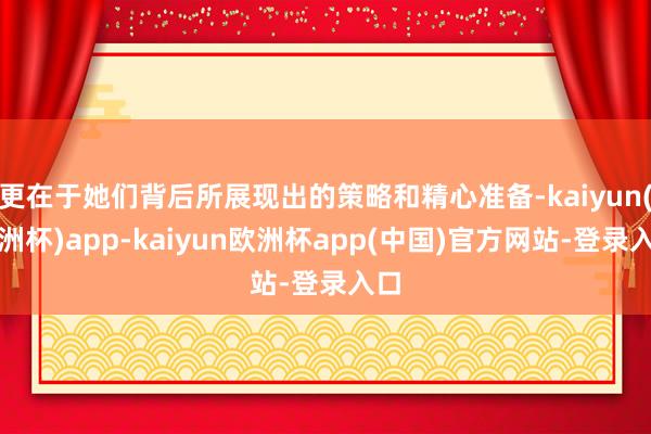 更在于她们背后所展现出的策略和精心准备-kaiyun(欧洲杯)app-kaiyun欧洲杯app(中国)官方网站-登录入口