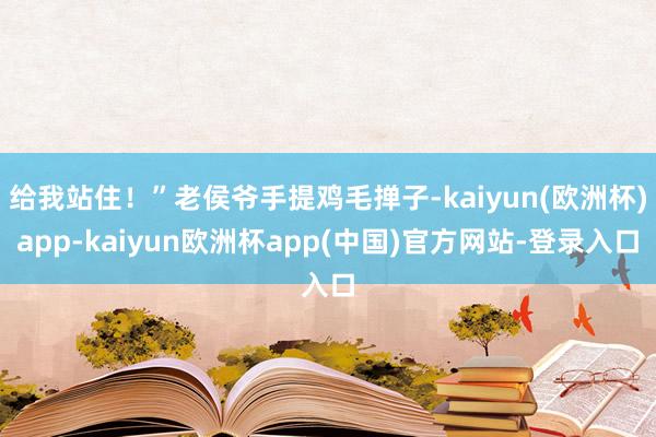 给我站住！”老侯爷手提鸡毛掸子-kaiyun(欧洲杯)app-kaiyun欧洲杯app(中国)官方网站-登录入口