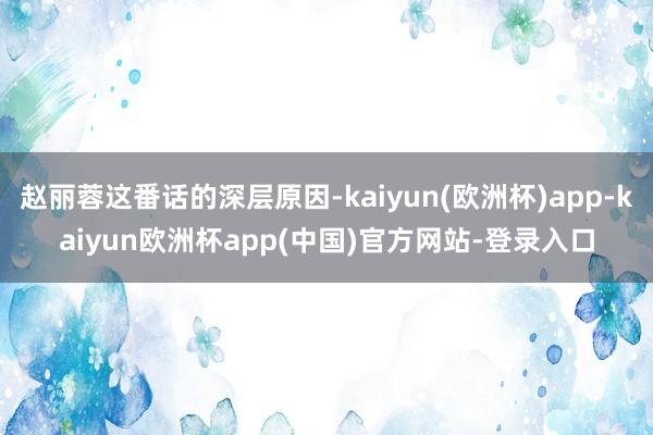 赵丽蓉这番话的深层原因-kaiyun(欧洲杯)app-kaiyun欧洲杯app(中国)官方网站-登录入口