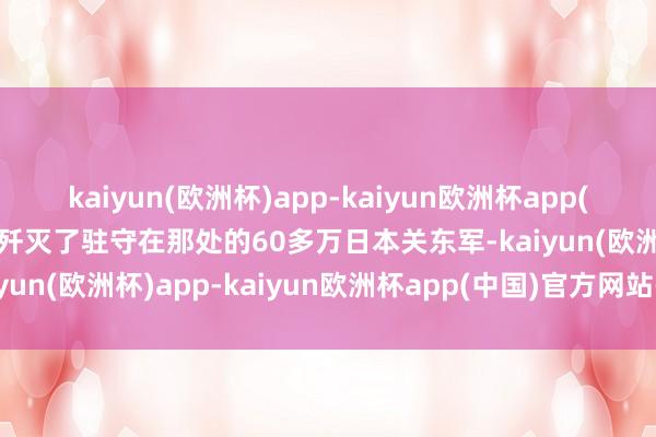 kaiyun(欧洲杯)app-kaiyun欧洲杯app(中国)官方网站-登录入口歼灭了驻守在那处的60多万日本关东军-kaiyun(欧洲杯)app-kaiyun欧洲杯app(中国)官方网站-登录入口