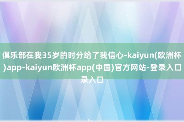 俱乐部在我35岁的时分给了我信心-kaiyun(欧洲杯)app-kaiyun欧洲杯app(中国)官方网站-登录入口