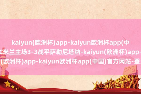 kaiyun(欧洲杯)app-kaiyun欧洲杯app(中国)官方网站-登录入口AC米兰主场3-3战平萨勒尼塔纳-kaiyun(欧洲杯)app-kaiyun欧洲杯app(中国)官方网站-登录入口