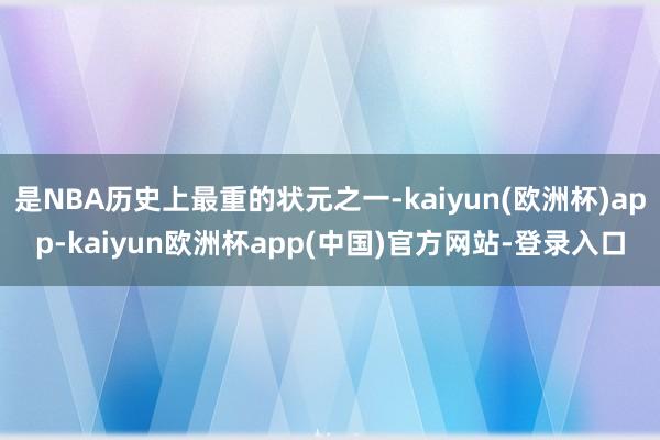 是NBA历史上最重的状元之一-kaiyun(欧洲杯)app-kaiyun欧洲杯app(中国)官方网站-登录入口