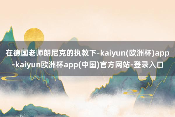 在德国老师朗尼克的执教下-kaiyun(欧洲杯)app-kaiyun欧洲杯app(中国)官方网站-登录入口