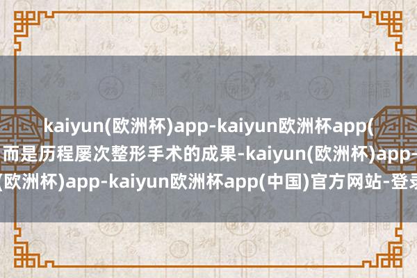 kaiyun(欧洲杯)app-kaiyun欧洲杯app(中国)官方网站-登录入口而是历程屡次整形手术的成果-kaiyun(欧洲杯)app-kaiyun欧洲杯app(中国)官方网站-登录入口