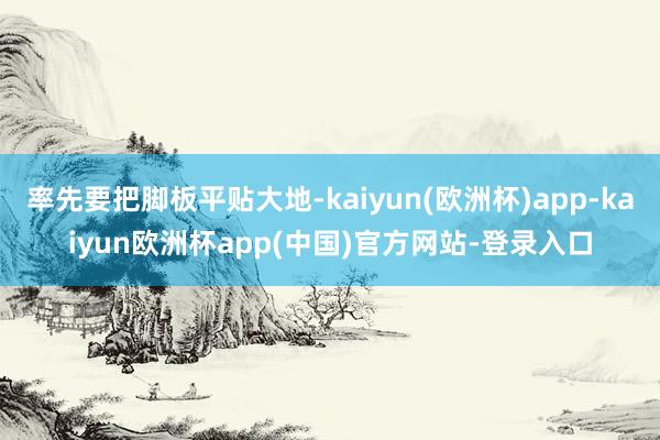 率先要把脚板平贴大地-kaiyun(欧洲杯)app-kaiyun欧洲杯app(中国)官方网站-登录入口